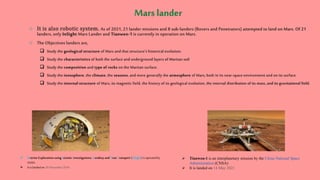  It is also robotic system. As of 2021, 21 lander missions and 8 sub-landers (Rovers and Penetrators) attempted to land on Mars. Of 21
landers, only InSight Mars Lander and Tianwen-1 is currently in operation on Mars.
 The Objectives landers are,
 Study the geological structure of Mars and that structure's historical evolution.
 Study the characteristics of both the surface and underground layers of Martian soil
 Study the composition and type of rocks on the Martian surface.
 Study the ionosphere, the climate, the seasons, and more generally the atmosphere of Mars, both in its near-space environment and on its surface.
 Study the internal structure of Mars, its magnetic field, the history of its geological evolution, the internal distribution of its mass, and its gravitational field.
 Interior Exploration using Seismic Investigations, Geodesy and Heat Transport (InSight) is operatedby
NASA.
 It is landedon 26 November2018
 Tianwen-1 is an interplanetary mission by the China National Space
Administration (CNSA)
 It is landed on 14 May 2021
 