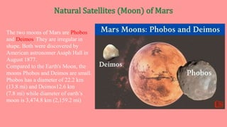 The two moons of Mars are Phobos
and Deimos. They are irregular in
shape. Both were discovered by
American astronomer Asaph Hall in
August 1877.
Compared to the Earth's Moon, the
moons Phobos and Deimos are small.
Phobos has a diameter of 22.2 km
(13.8 mi) and Deimos12.6 km
(7.8 mi) while diameter of earth’s
moon is 3,474.8 km (2,159.2 mi)
 