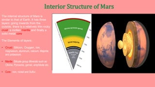 The internal structure of Mars is
similar to that of Earth. It has three
layers: going inwards from the
outside, there is a relatively thin rocky
crust, a molten mantle and finally a
solid metal core.
The Elements of layers:
• Crust: Silicon, Oxygen, iron,
magnesium, aluminum, calcium, Majorite
and potassium.
• Mantle: Silicate group Minerals such as
Olivine, Pyroxene, garnet, amphibole etc.
• Core: iron, nickel and Sulfur.
 