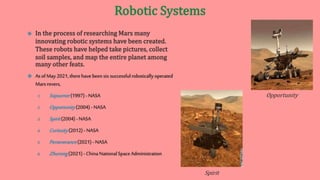  As ofMay2021,therehavebeen six successfulroboticallyoperated
Marsrovers,
1. Sojourner(1997) - NASA
2. Opportunity(2004) -NASA
3. Spirit(2004) -NASA
4. Curiosity(2012) - NASA
5. Perseverance(2021) - NASA
6. Zhurong(2021) - ChinaNationalSpaceAdministration
Spirit
Opportunity
 