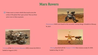 Curiosityof the Mars Science Laboratory (MSL) mission by NASA. It
landed onAugust 6,2012.
Perseverance, NASArover based on the successful Curiositydesign. It landed on February
18, 2021.
Zhuronglaunchedwith the Tianwen-1CNSAMars mission on July23, 2020,
landed onMay 14,2021
 A Mars rover is a motor vehicle that travels across the
surface of the planet Mars upon arrival. Therearethree
active roveron Mars at present.
 