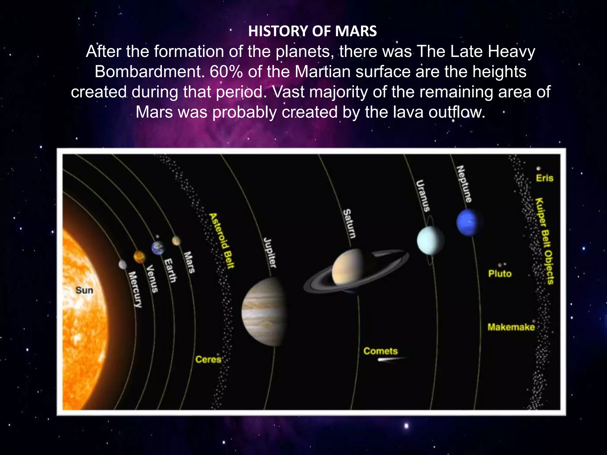 HISTORY OF MARS
After the formation of the planets, there was The Late Heavy
Bombardment. 60% of the Martian surface are the heights
created during that period. Vast majority of the remaining area of
Mars was probably created by the lava outflow.
 