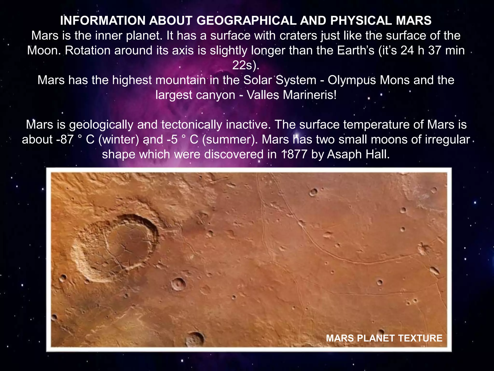 INFORMATION ABOUT GEOGRAPHICAL AND PHYSICAL MARS
Mars is the inner planet. It has a surface with craters just like the surface of the
Moon. Rotation around its axis is slightly longer than the Earth’s (it’s 24 h 37 min
22s).
Mars has the highest mountain in the Solar System - Olympus Mons and the
largest canyon - Valles Marineris!
Mars is geologically and tectonically inactive. The surface temperature of Mars is
about -87 ° C (winter) and -5 ° C (summer). Mars has two small moons of irregular
shape which were discovered in 1877 by Asaph Hall.
MARS PLANET TEXTURE
 
