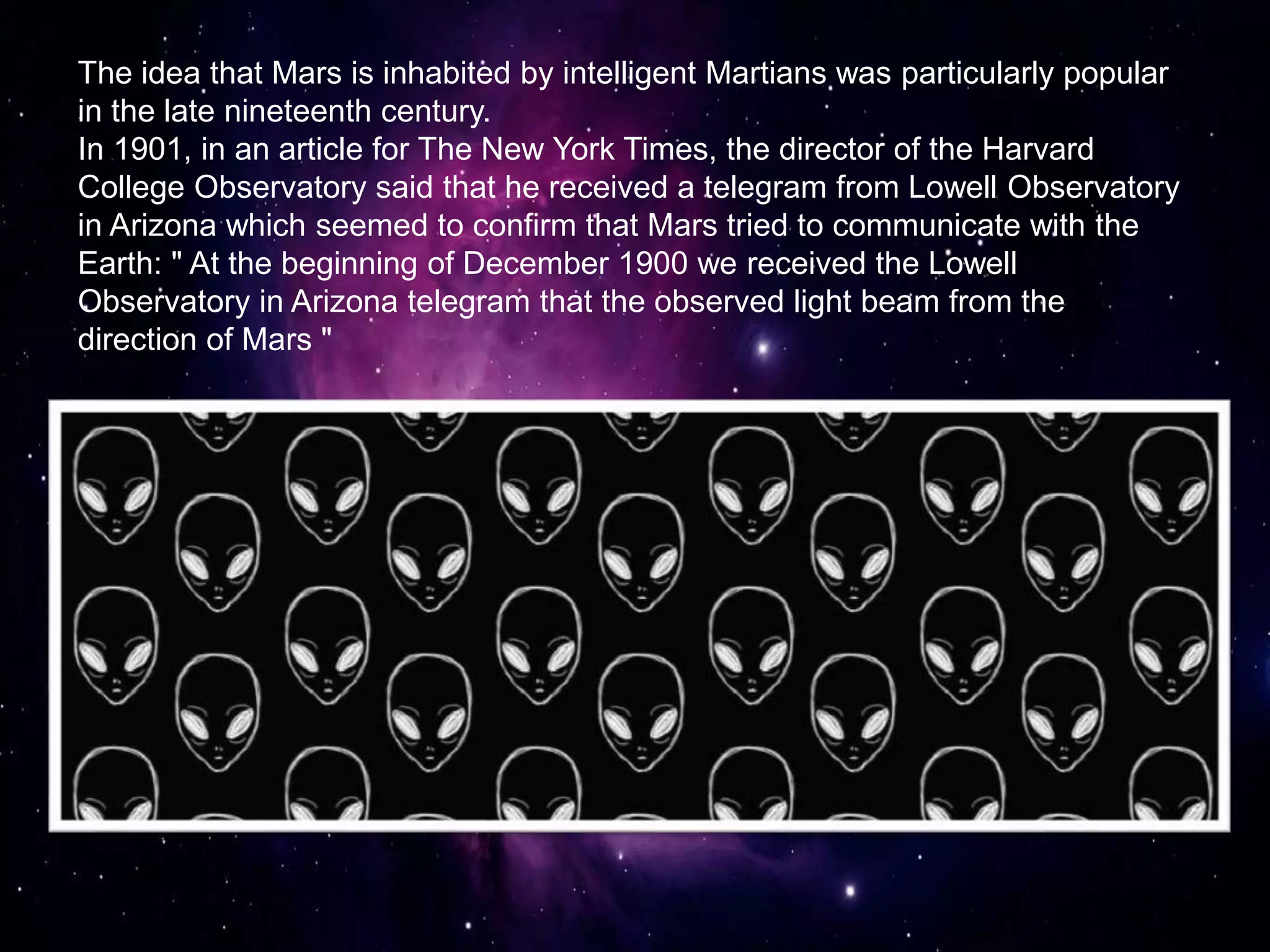 The idea that Mars is inhabited by intelligent Martians was particularly popular
in the late nineteenth century.
In 1901, in an article for The New York Times, the director of the Harvard
College Observatory said that he received a telegram from Lowell Observatory
in Arizona which seemed to confirm that Mars tried to communicate with the
Earth: " At the beginning of December 1900 we received the Lowell
Observatory in Arizona telegram that the observed light beam from the
direction of Mars "
 