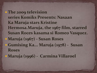  The 2009 television
series Komiks Presents: Nasaan
Ka Maruja stars Kristine
Hermosa.Maruja, the 1967 film, starred
Susan Roces kasama si Romeo Vasquez.
 Maruja (1967) - Susan Roses
 Gumising Ka... Maruja (1978) - Susan
Roses
 Maruja (1996) - Carmina Villaroel
 