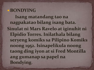  BONDYING
Isang matandang tao na
nagpakatao bilang isang bata.
Sinulat ni Mars Ravelo at iginuhit ni
Elpidio Torres. Inilathala bilang
seryeng komiks sa Pilipino Komiks
noong 1952. Isinapelikula noong
taong ding iyon at si Fred Montilla
ang gumanap sa papel na
Bondying.
 