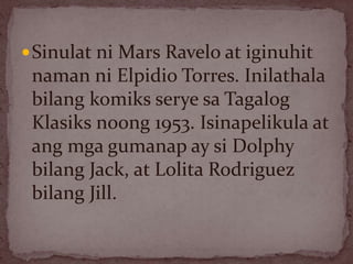 Sinulat ni Mars Ravelo at iginuhit
naman ni Elpidio Torres. Inilathala
bilang komiks serye sa Tagalog
Klasiks noong 1953. Isinapelikula at
ang mga gumanap ay si Dolphy
bilang Jack, at Lolita Rodriguez
bilang Jill.
 