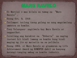  Si Marcial o mas kilala sa tawag na “Mars
Ravelo”.
 Noong Oct. 9, 1916
 Tatlumput tatlong taong gulang na nang magsimulang
umentra sa komiks.
 Tony Velasquez- nagtiwala kay Mars Ravelo at
nagpasikat.
 Isinilang ang karakter na “Roberta” na naging
instant hit hindi lamang sa komiks kung hindi
maging ng ito ay maisalin na sa pelikula.
 Noong 1984, si Mars Ravelo ay ginawaran ng Life
Achievement Award ng KOMOPEB dahil sa kanyang
katangi-tanging ambag sa komiks industry.
 