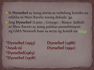  Si Dyesebel ay isang sirena sa nobelang komiks na
nilikha ni Mars Ravelo noong dekada '50.
 Ang Dyesebel (Latin: ; Griyego: ; Bisaya: Jisibol)
ni Mars Ravelo ay isang palabas pantelebisyon
ng GMA Network base sa serye ng komik na Varga.
 