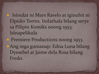  Isinulat ni Mars Ravelo at iginuhit ni
Elpidio Torres. Inilathala bilang serye
sa Pilipin Komiks noong 1953.
Isinapelikula
 Premiere Productions noong 1953.
 Ang mga gumanap: Edna Luna bilang
Dyesebel at Jaime dela Rosa bilang
Fredo.
 