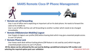  Remote set call forwarding
User is out of office and is expecting an important call on his desk phone. He needs to forward the
call/s to his mobile no
User is out of office and has set call forwarding to another number which needs to be changed
immediately
 Remote EM(Extension Mobility) Logout
User forgets to logout user profile (EM) before leaving desk which may give unwanted people access
to user’s IP phone.
 Remote Phone Lock
User leaves work desk without locking phone (EM feature is not used by user) which may give
unwanted people access to user’s IP phone.
All the above can be achieved by the user just by dialing a predefined enterprise IVR number and
selecting the required option post user validation www.parsec-tech.com
 