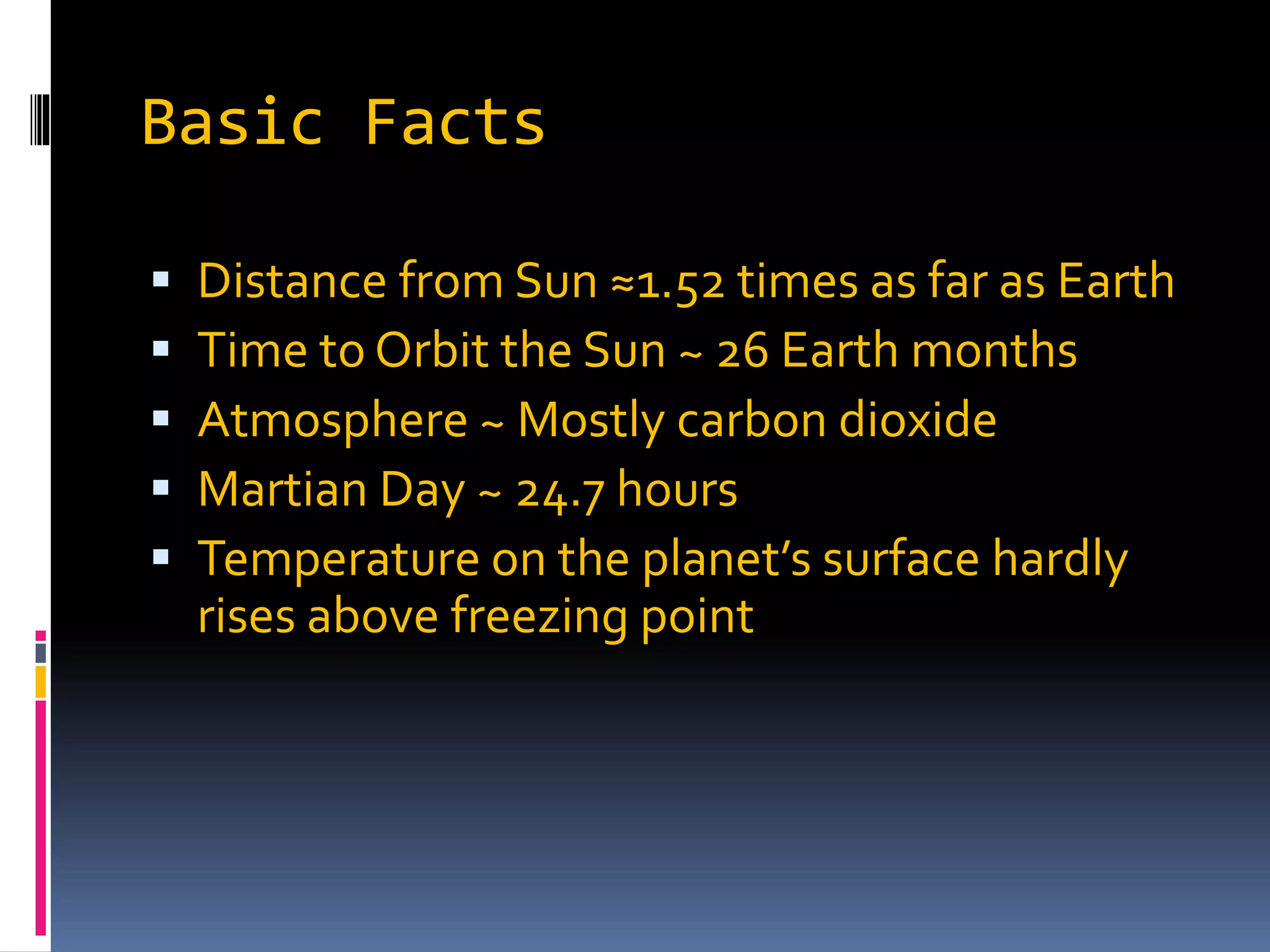 Basic Facts
 Distance from Sun ≈1.52 times as far as Earth
 Time to Orbit the Sun ~ 26 Earth months
 Atmosphere ~ Mostly carbon dioxide
 Martian Day ~ 24.7 hours
 Temperature on the planet’s surface hardly
rises above freezing point
 