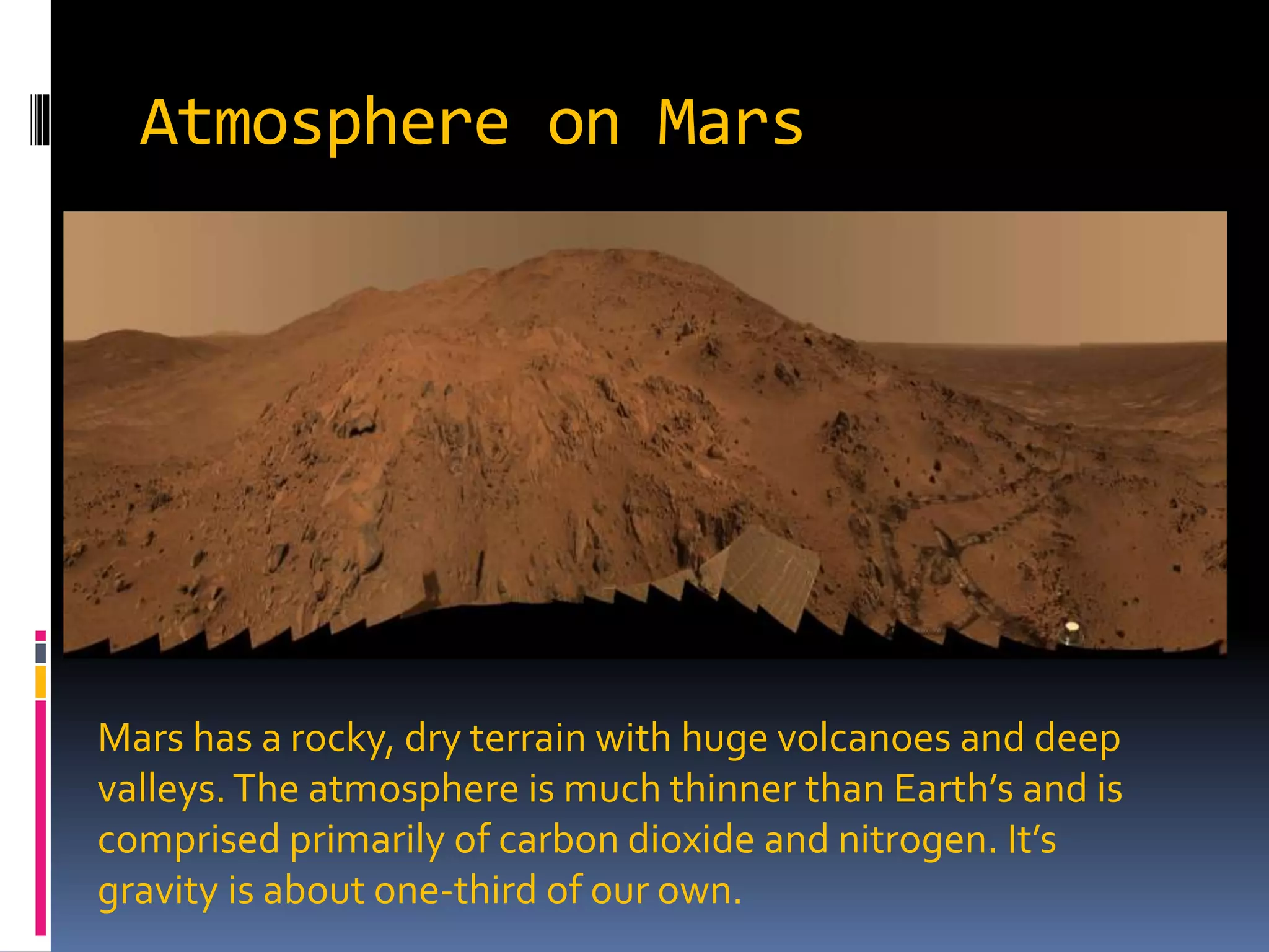 Atmosphere on Mars
Mars has a rocky, dry terrain with huge volcanoes and deep
valleys.The atmosphere is much thinner than Earth’s and is
comprised primarily of carbon dioxide and nitrogen. It’s
gravity is about one-third of our own.
 