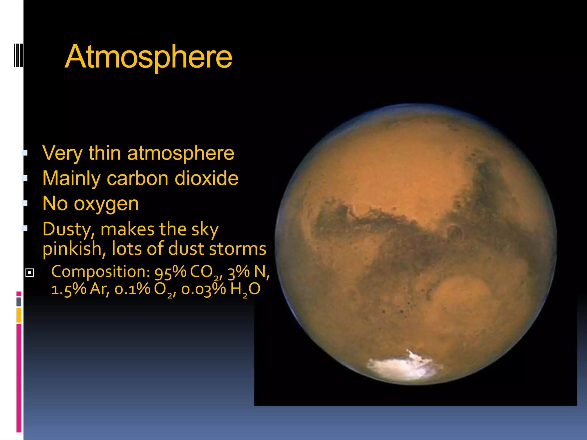 Atmosphere
 Very thin atmosphere
 Mainly carbon dioxide
 No oxygen
 Dusty, makes the sky
pinkish, lots of dust storms
 Composition: 95% CO2, 3% N,
1.5% Ar, 0.1% O2, 0.03% H2O
 