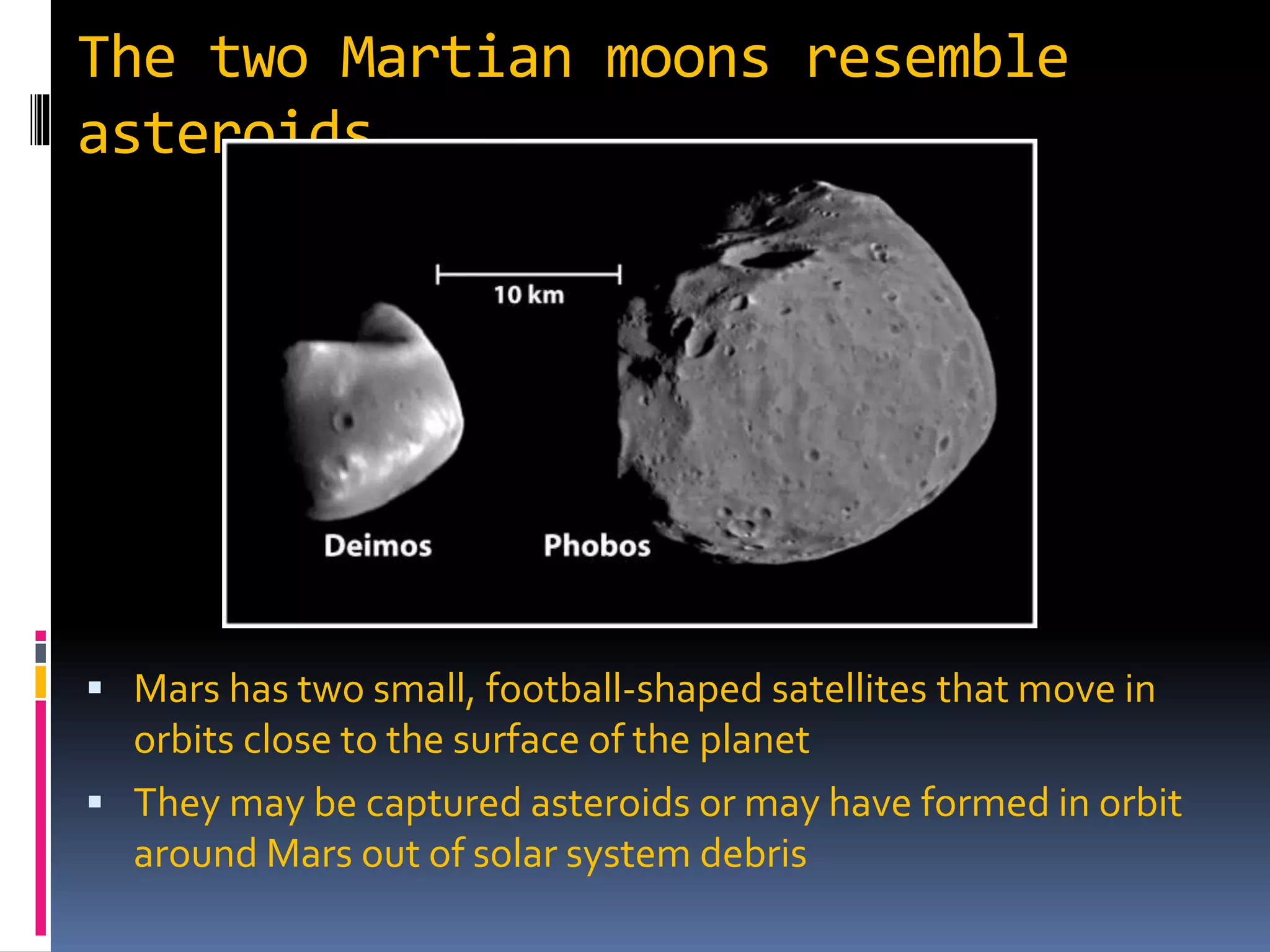 The two Martian moons resemble
asteroids
 Mars has two small, football-shaped satellites that move in
orbits close to the surface of the planet
 They may be captured asteroids or may have formed in orbit
around Mars out of solar system debris
 