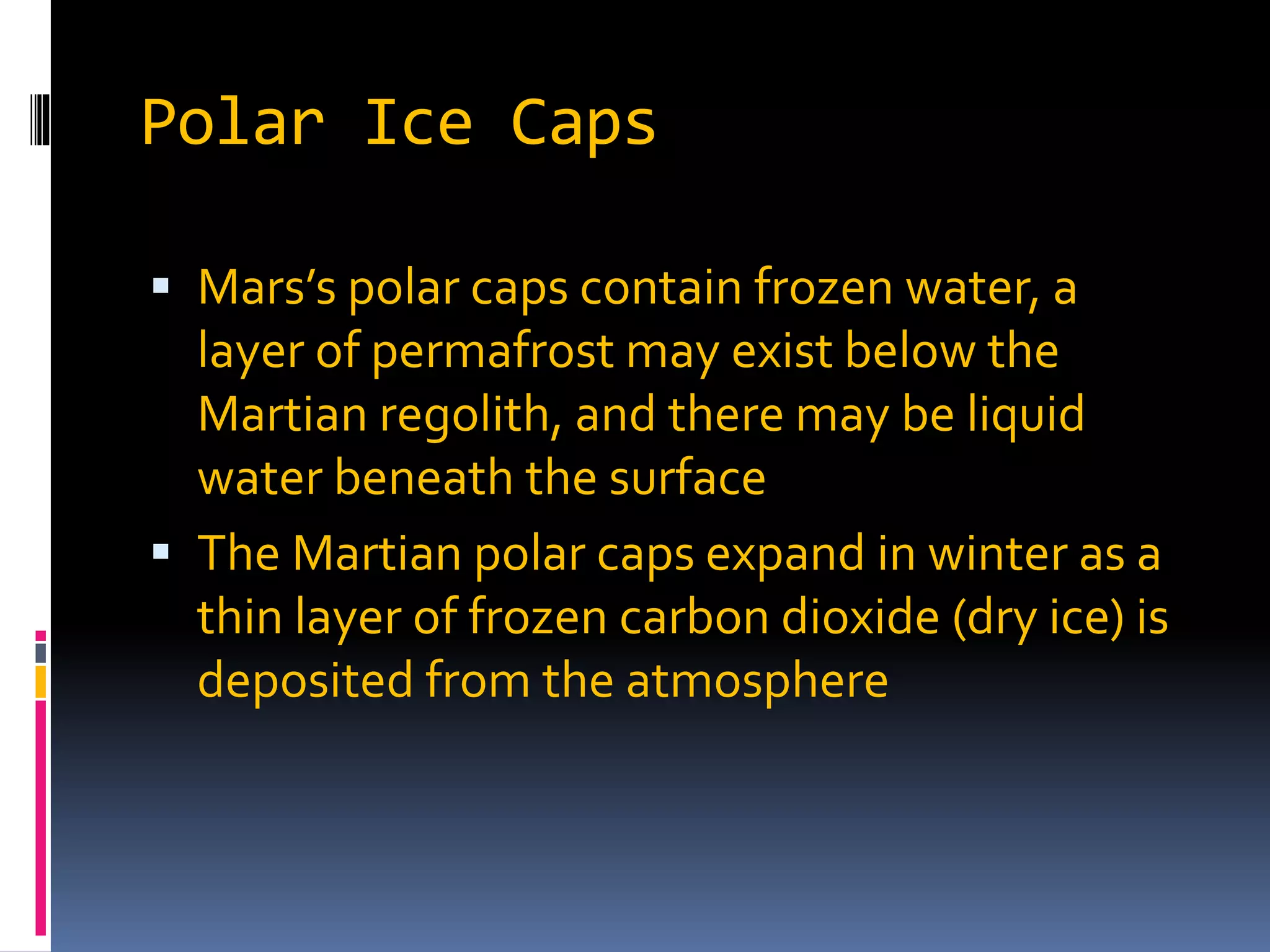 Polar Ice Caps
 Mars’s polar caps contain frozen water, a
layer of permafrost may exist below the
Martian regolith, and there may be liquid
water beneath the surface
 The Martian polar caps expand in winter as a
thin layer of frozen carbon dioxide (dry ice) is
deposited from the atmosphere
 