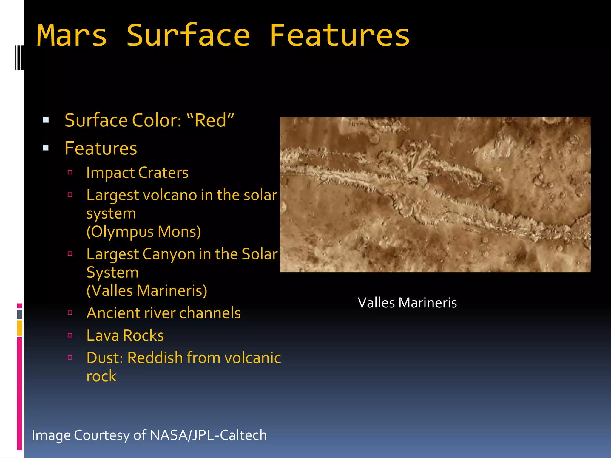 Mars Surface Features
 Surface Color: “Red”
 Features
 Impact Craters
 Largest volcano in the solar
system
(Olympus Mons)
 Largest Canyon in the Solar
System
(Valles Marineris)
 Ancient river channels
 Lava Rocks
 Dust: Reddish from volcanic
rock
Valles Marineris
Image Courtesy of NASA/JPL-Caltech
 