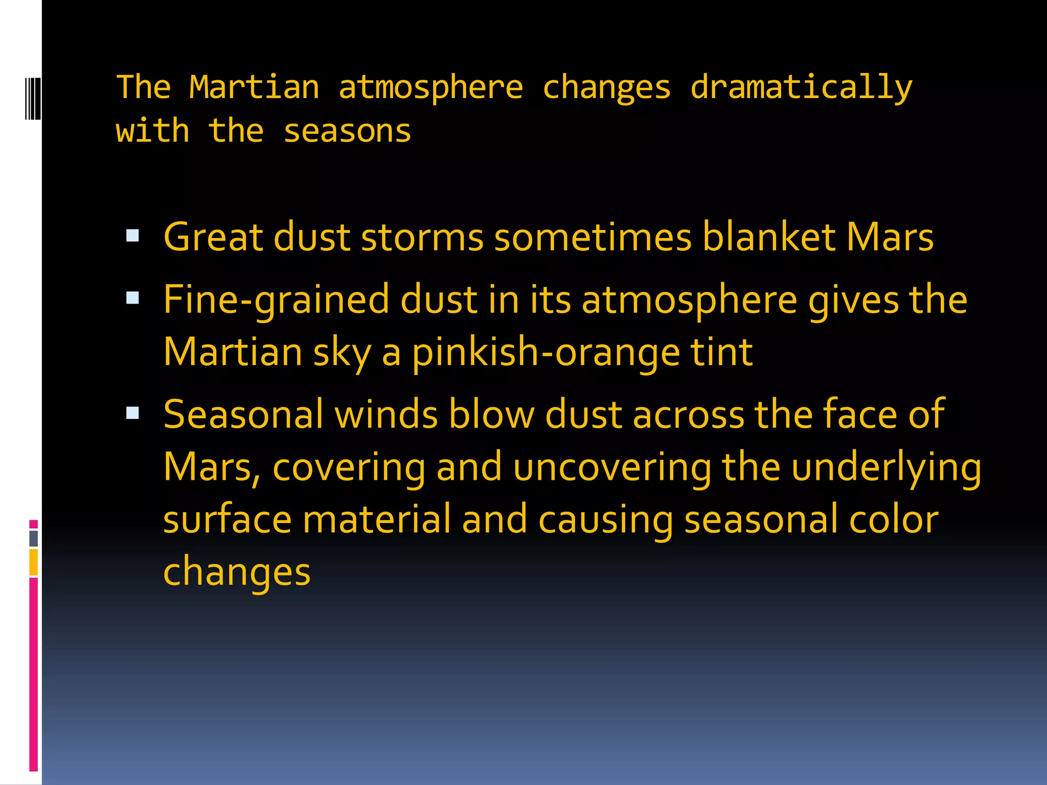 The Martian atmosphere changes dramatically
with the seasons
 Great dust storms sometimes blanket Mars
 Fine-grained dust in its atmosphere gives the
Martian sky a pinkish-orange tint
 Seasonal winds blow dust across the face of
Mars, covering and uncovering the underlying
surface material and causing seasonal color
changes
 