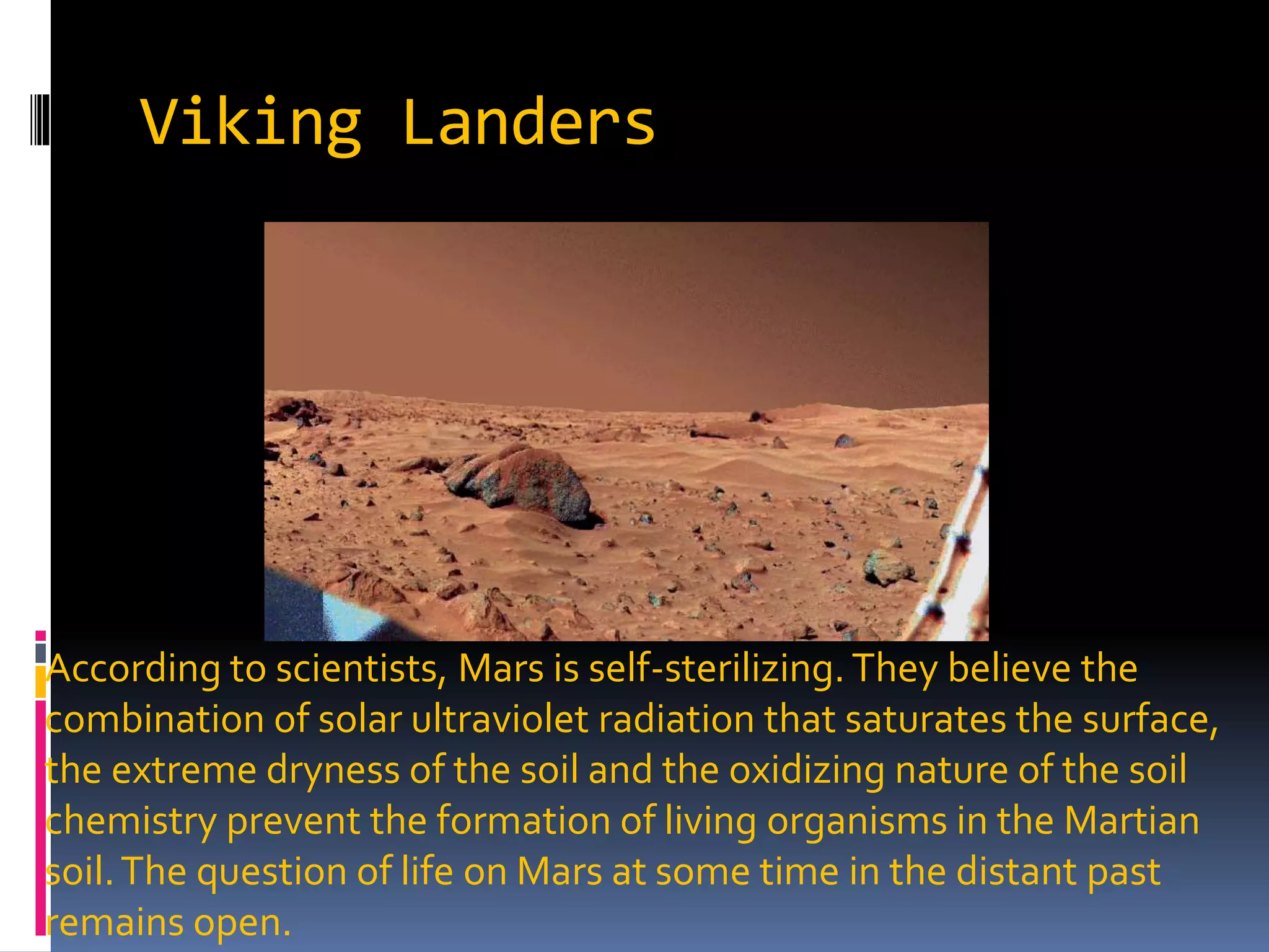 Viking Landers
According to scientists, Mars is self-sterilizing. They believe the
combination of solar ultraviolet radiation that saturates the surface,
the extreme dryness of the soil and the oxidizing nature of the soil
chemistry prevent the formation of living organisms in the Martian
soil.The question of life on Mars at some time in the distant past
remains open.
 
