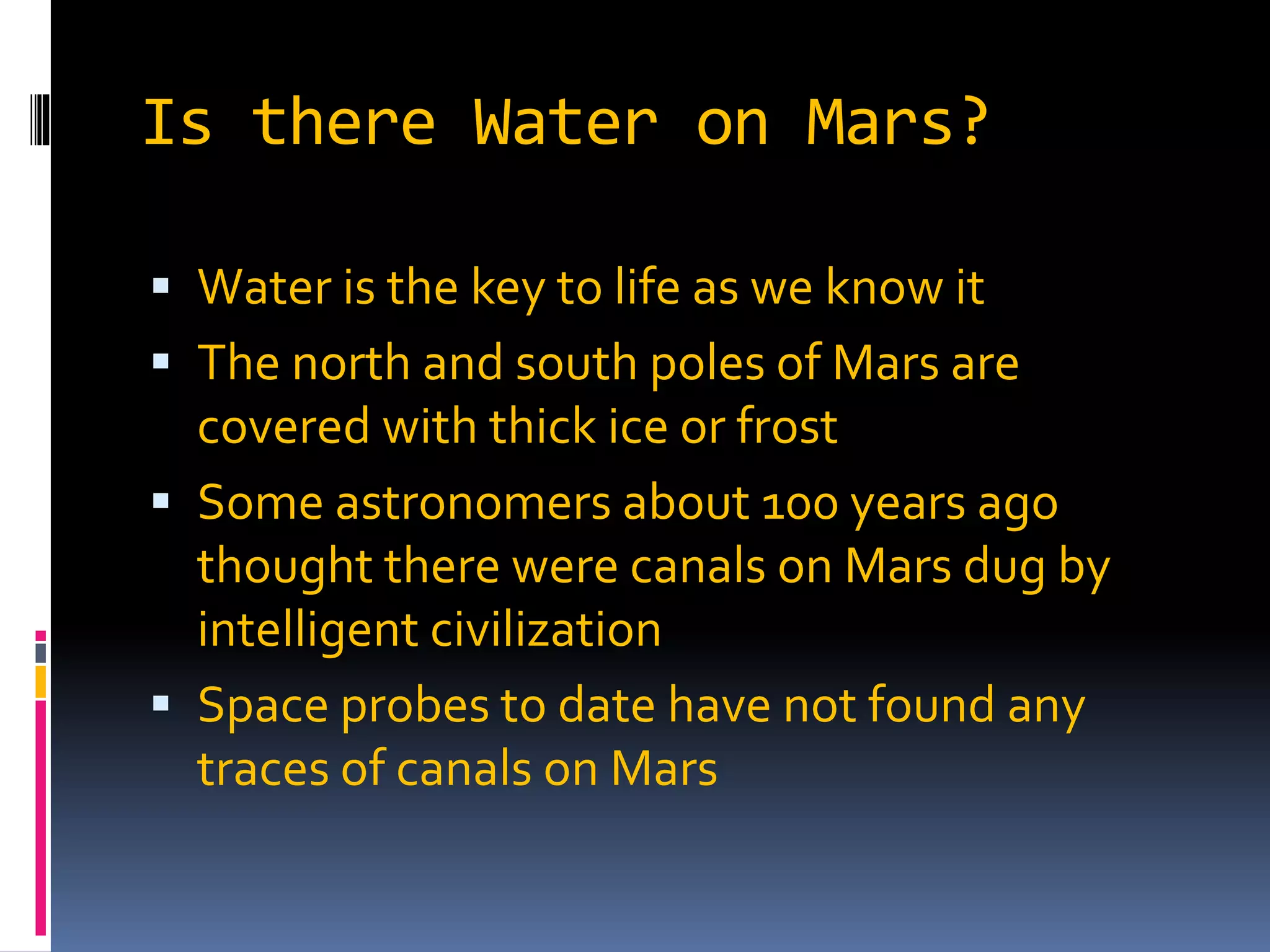 Is there Water on Mars?
 Water is the key to life as we know it
 The north and south poles of Mars are
covered with thick ice or frost
 Some astronomers about 100 years ago
thought there were canals on Mars dug by
intelligent civilization
 Space probes to date have not found any
traces of canals on Mars
 