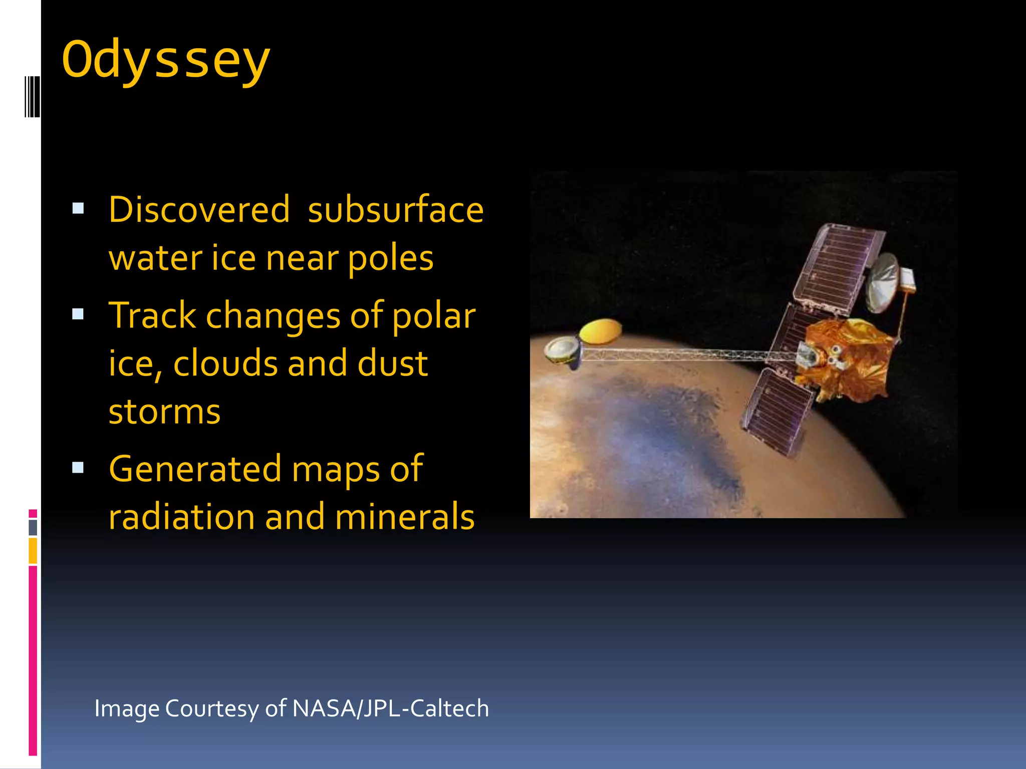 Odyssey
 Discovered subsurface
water ice near poles
 Track changes of polar
ice, clouds and dust
storms
 Generated maps of
radiation and minerals
Image Courtesy of NASA/JPL-Caltech
 
