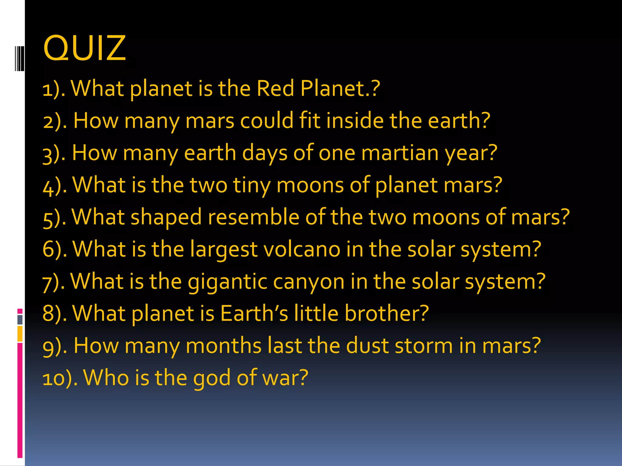 QUIZ
1).What planet is the Red Planet.?
2). How many mars could fit inside the earth?
3). How many earth days of one martian year?
4).What is the two tiny moons of planet mars?
5).What shaped resemble of the two moons of mars?
6).What is the largest volcano in the solar system?
7).What is the gigantic canyon in the solar system?
8).What planet is Earth’s little brother?
9). How many months last the dust storm in mars?
10).Who is the god of war?
 