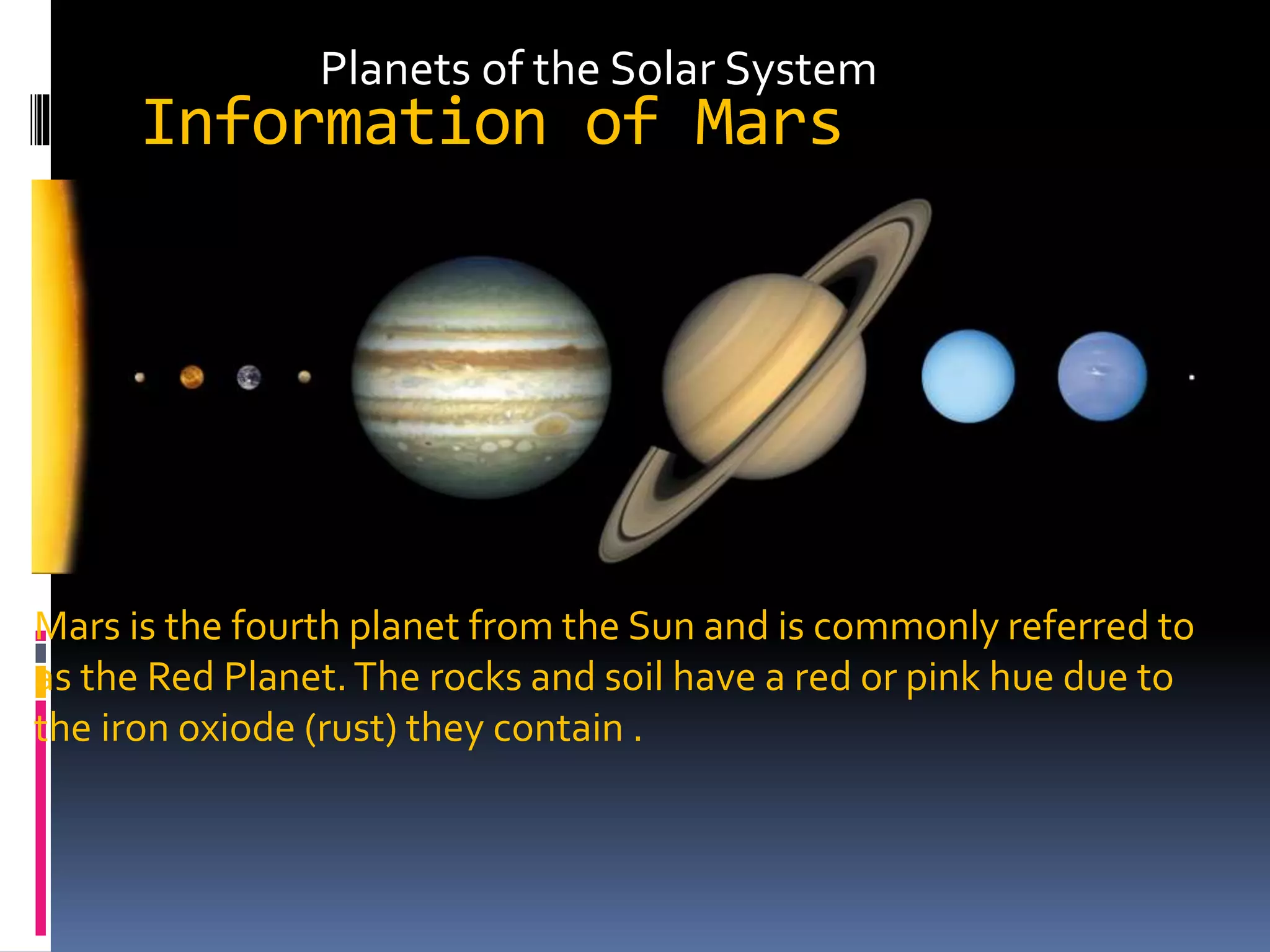 Information of Mars
Mars is the fourth planet from the Sun and is commonly referred to
as the Red Planet.The rocks and soil have a red or pink hue due to
the iron oxiode (rust) they contain .
Planets of the Solar System
 