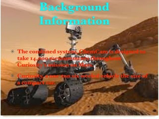 Background
        Information

The combined system, ChemCam is designed to
take 14,000 measurements throughout
Curiosity’s mission on Mars.
Curiosity, a one-ton six weeled vehicle the size of
a compact car.
 