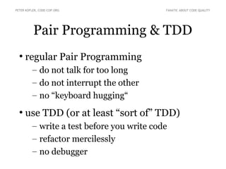 PETER KOFLER, CODE-COP.ORG FANATIC ABOUT CODE QUALITY 
Pair Programming & TDD 
● regular Pair Programming 
– do not talk for too long 
– do not interrupt the other 
– no “keyboard hugging“ 
● use TDD (or at least “sort of” TDD) 
– write a test before you write code 
– refactor mercilessly 
– no debugger 
 