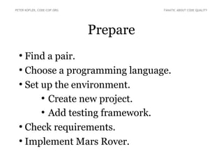 PETER KOFLER, CODE-COP.ORG FANATIC ABOUT CODE QUALITY 
Prepare 
● Find a pair. 
● Choose a programming language. 
● Set up the environment. 
● Create new project. 
● Add testing framework. 
● Check requirements. 
● Implement Mars Rover. 
 