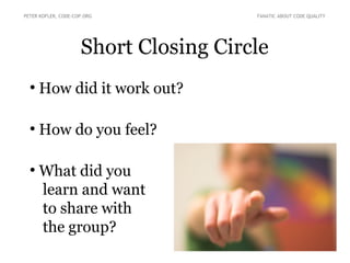 PETER KOFLER, CODE-COP.ORG FANATIC ABOUT CODE QUALITY 
Short Closing Circle 
● How did it work out? 
● How do you feel? 
● What did you 
learn and want 
to share with 
the group? 
 