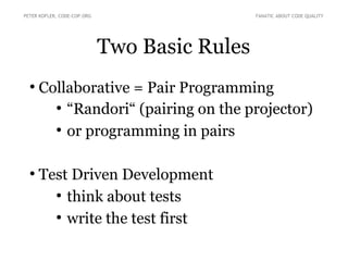 PETER KOFLER, CODE-COP.ORG FANATIC ABOUT CODE QUALITY 
Two Basic Rules 
● Collaborative = Pair Programming 
● “Randori“ (pairing on the projector) 
● or programming in pairs 
● Test Driven Development 
● think about tests 
● write the test first 
 