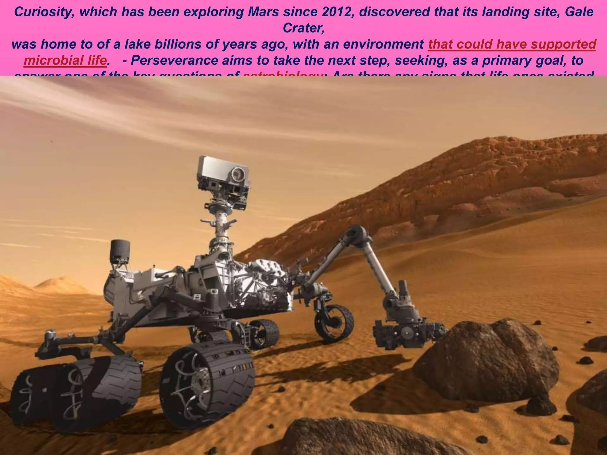 Curiosity, which has been exploring Mars since 2012, discovered that its landing site, Gale
Crater,
was home to of a lake billions of years ago, with an environment that could have supported
microbial life. - Perseverance aims to take the next step, seeking, as a primary goal, to
answer one of the key questions of astrobiology: Are there any signs that life once existed
on Mars?
 