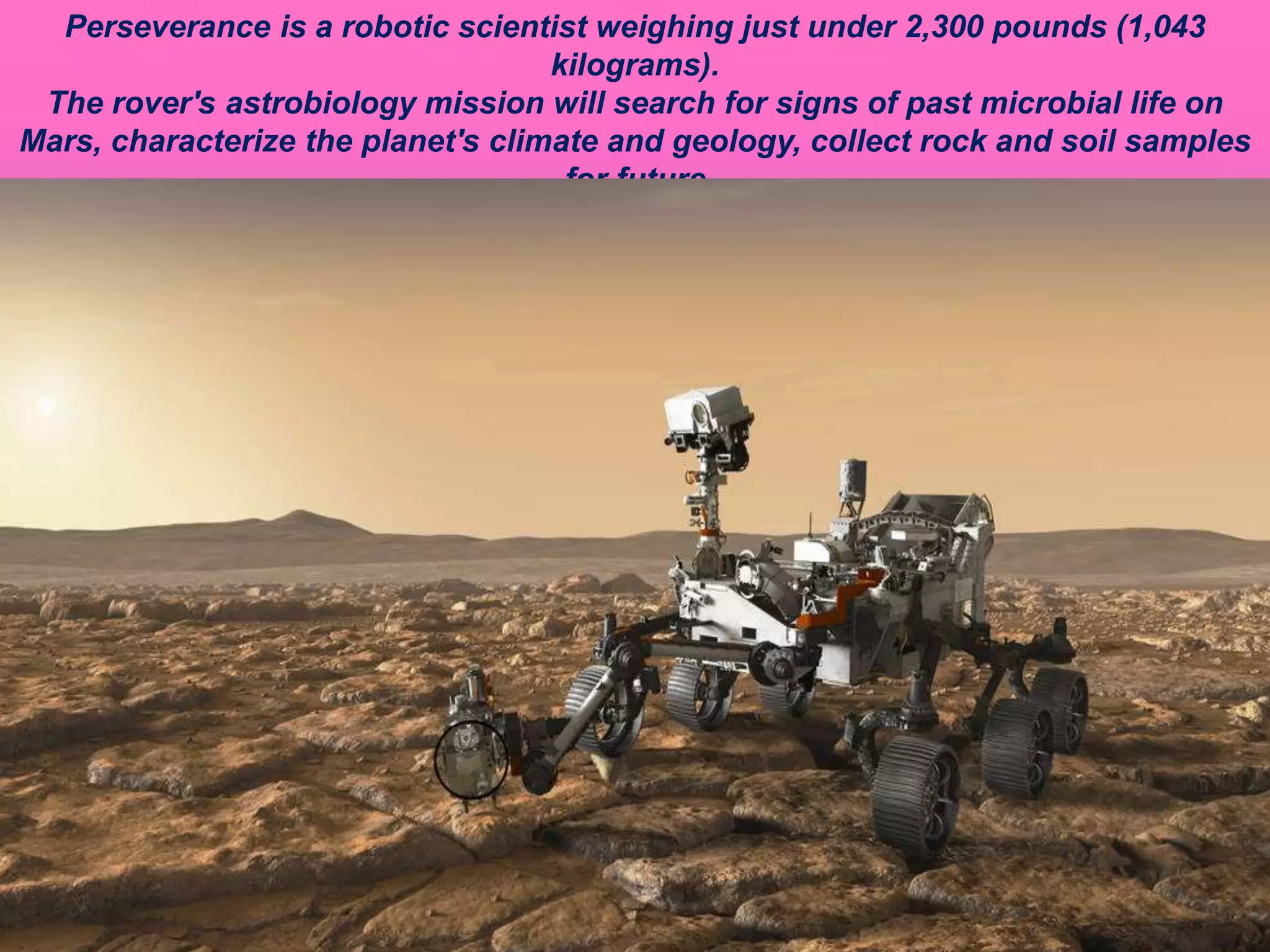 Perseverance is a robotic scientist weighing just under 2,300 pounds (1,043
kilograms).
The rover's astrobiology mission will search for signs of past microbial life on
Mars, characterize the planet's climate and geology, collect rock and soil samples
for future
return to Earth, and pave the way for human exploration of the Red Planet.
 