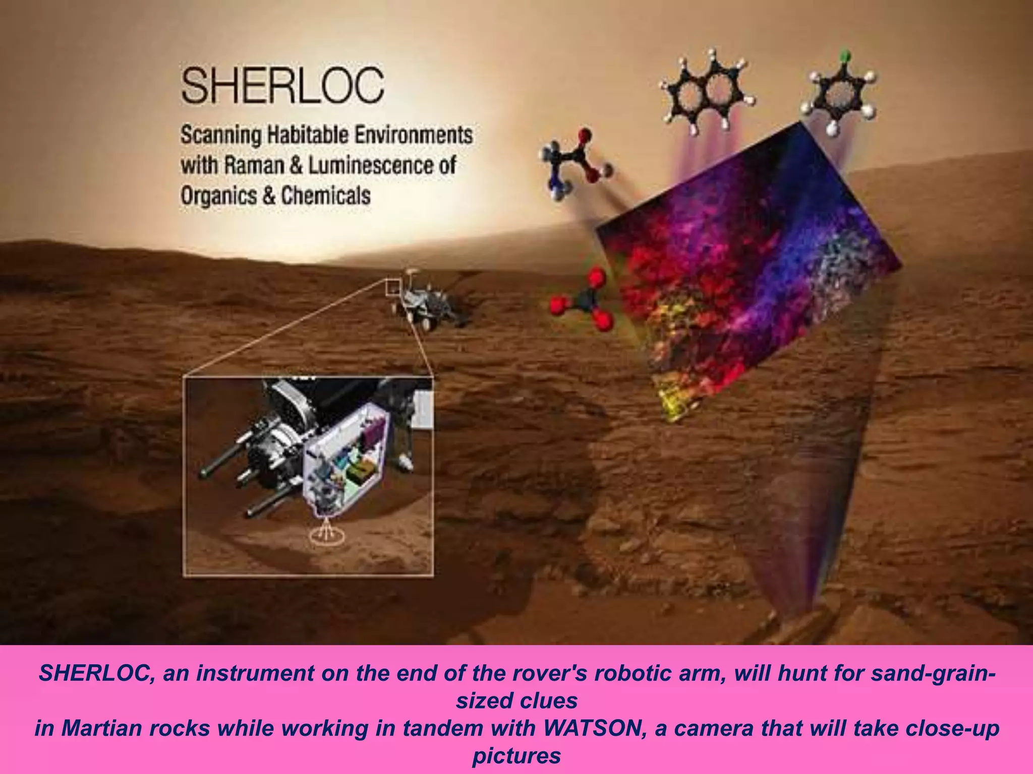 SHERLOC, an instrument on the end of the rover's robotic arm, will hunt for sand-grain-
sized clues
in Martian rocks while working in tandem with WATSON, a camera that will take close-up
pictures
 