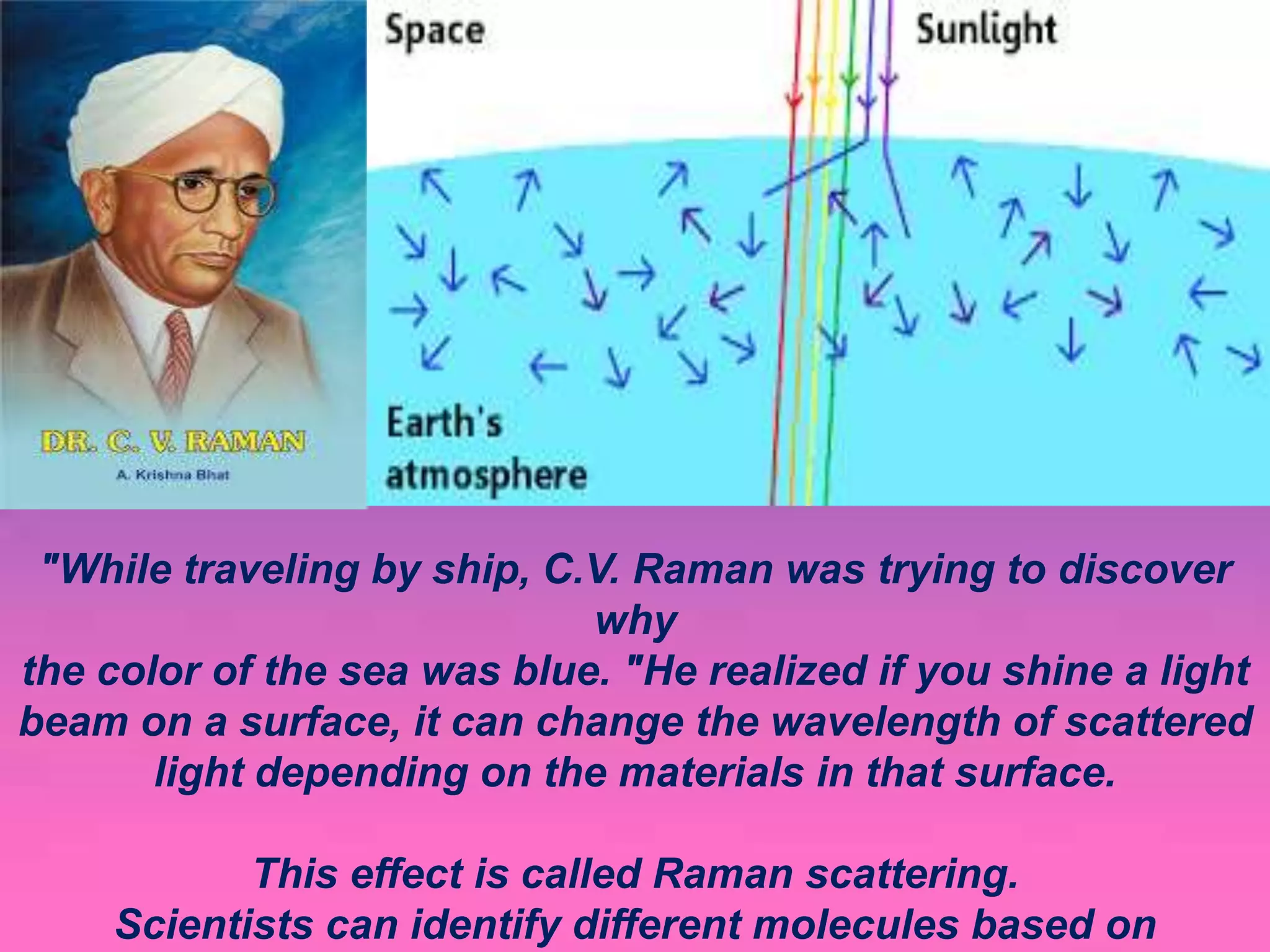 "While traveling by ship, C.V. Raman was trying to discover
why
the color of the sea was blue. "He realized if you shine a light
beam on a surface, it can change the wavelength of scattered
light depending on the materials in that surface.
This effect is called Raman scattering.
Scientists can identify different molecules based on
 