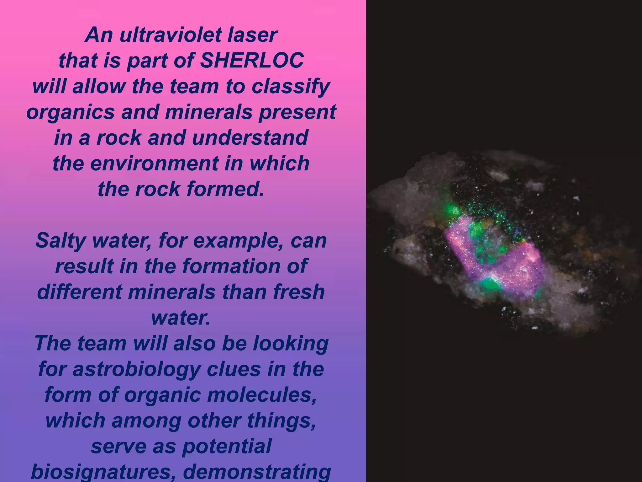 An ultraviolet laser
that is part of SHERLOC
will allow the team to classify
organics and minerals present
in a rock and understand
the environment in which
the rock formed.
Salty water, for example, can
result in the formation of
different minerals than fresh
water.
The team will also be looking
for astrobiology clues in the
form of organic molecules,
which among other things,
serve as potential
biosignatures, demonstrating
 