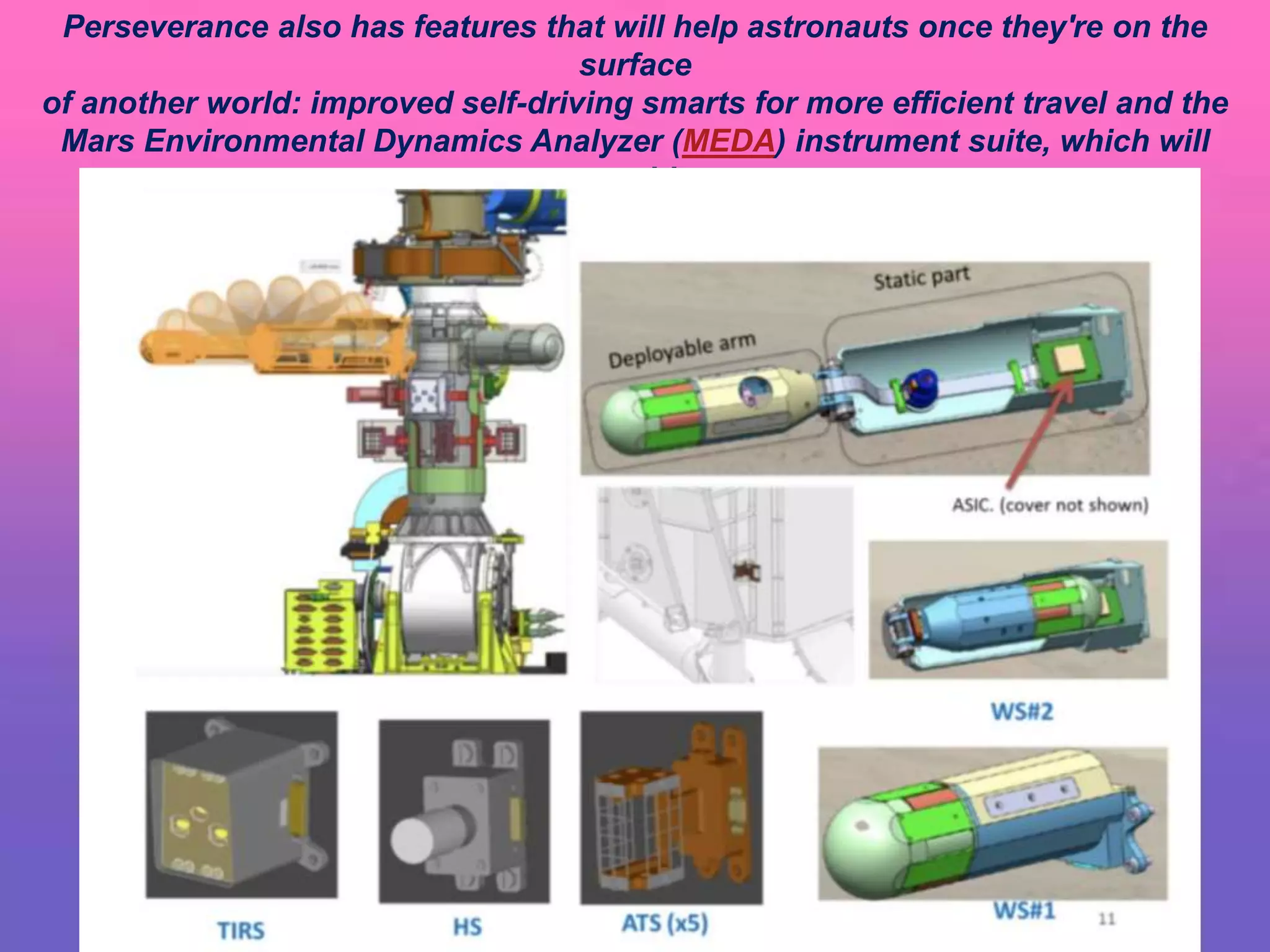 Perseverance also has features that will help astronauts once they're on the
surface
of another world: improved self-driving smarts for more efficient travel and the
Mars Environmental Dynamics Analyzer (MEDA) instrument suite, which will
provide
key information about weather, climate, and dust.
 