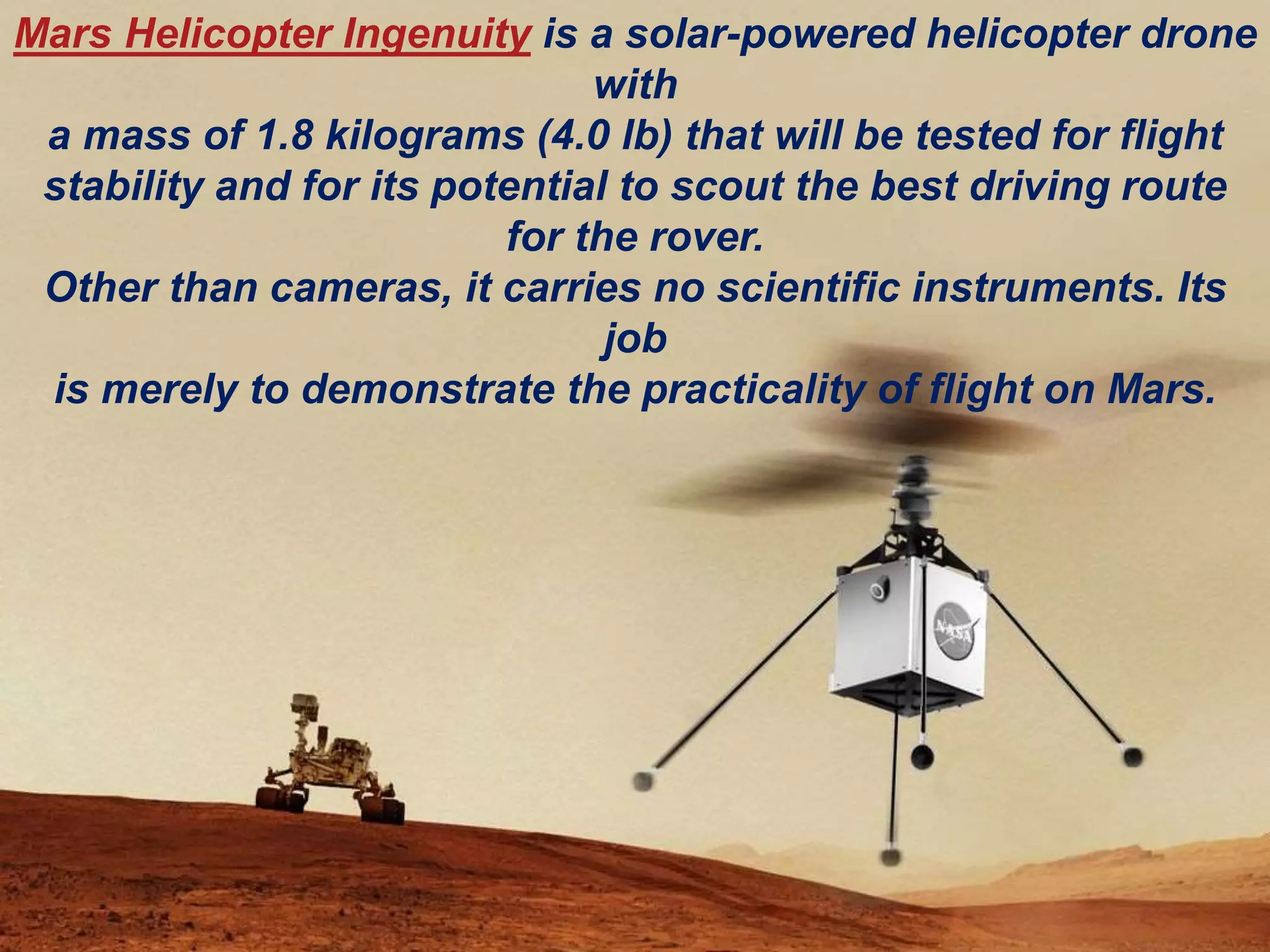 Mars Helicopter Ingenuity is a solar-powered helicopter drone
with
a mass of 1.8 kilograms (4.0 lb) that will be tested for flight
stability and for its potential to scout the best driving route
for the rover.
Other than cameras, it carries no scientific instruments. Its
job
is merely to demonstrate the practicality of flight on Mars.
 