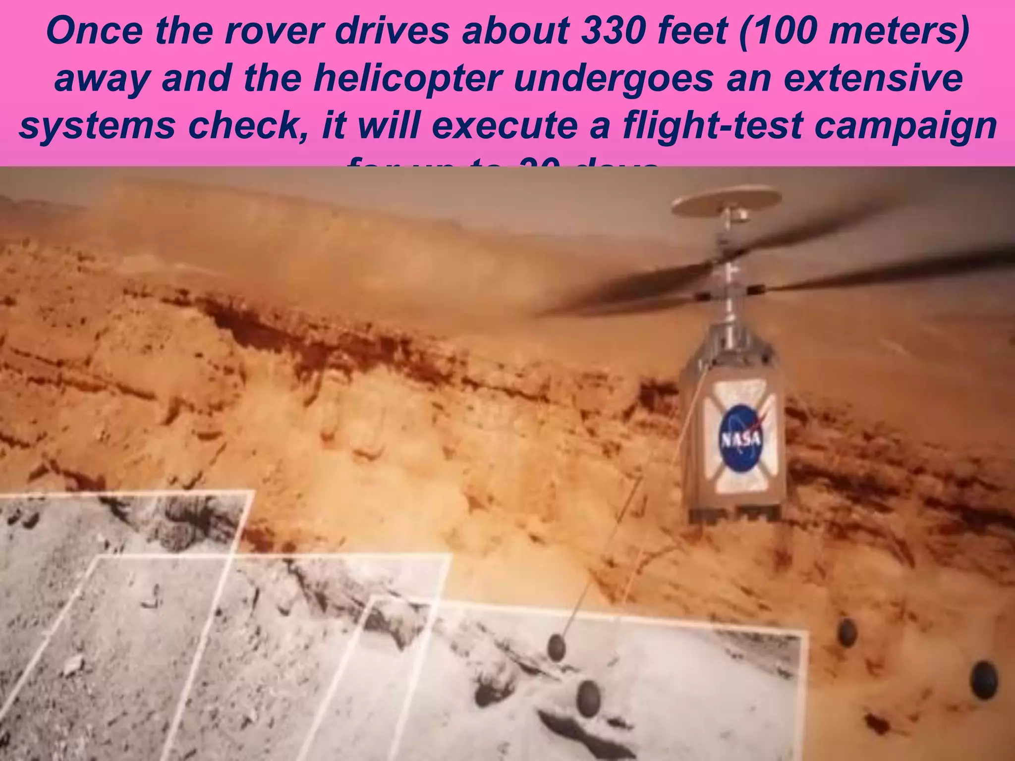 Once the rover drives about 330 feet (100 meters)
away and the helicopter undergoes an extensive
systems check, it will execute a flight-test campaign
for up to 30 days.
 