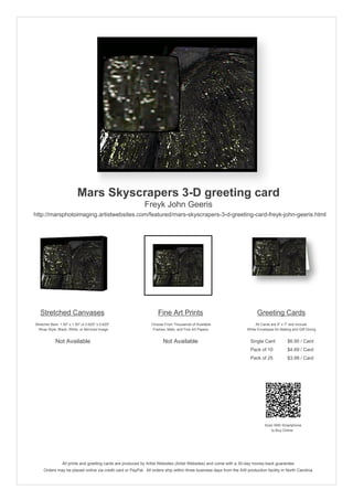 Mars Skyscrapers 3-D greeting card
                                                            Freyk John Geeris
http://marsphotoimaging.artistwebsites.com/featured/mars-skyscrapers-3-d-greeting-card-freyk-john-geeris.html




   Stretched Canvases                                              Fine Art Prints                                        Greeting Cards
Stretcher Bars: 1.50" x 1.50" or 0.625" x 0.625"                Choose From Thousands of Available                       All Cards are 5" x 7" and Include
  Wrap Style: Black, White, or Mirrored Image                    Frames, Mats, and Fine Art Papers                  White Envelopes for Mailing and Gift Giving


             Not Available                                            Not Available                                   Single Card            $6.95 / Card
                                                                                                                      Pack of 10             $4.69 / Card
                                                                                                                      Pack of 25             $3.99 / Card




                                                                                                                               Scan With Smartphone
                                                                                                                                  to Buy Online




                 All prints and greeting cards are produced by Artist Websites (Artist Websites) and come with a 30-day money-back guarantee.
     Orders may be placed online via credit card or PayPal. All orders ship within three business days from the AW production facility in North Carolina.
 