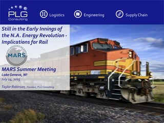 Logistics Engineering SupplyChain
Still in the Early Innings of
the N.A. Energy Revolution -
Implications for Rail
MARS Summer Meeting
LakeGeneva, WI
July 14, 2015
Taylor Robinson, President, PLGConsulting
 