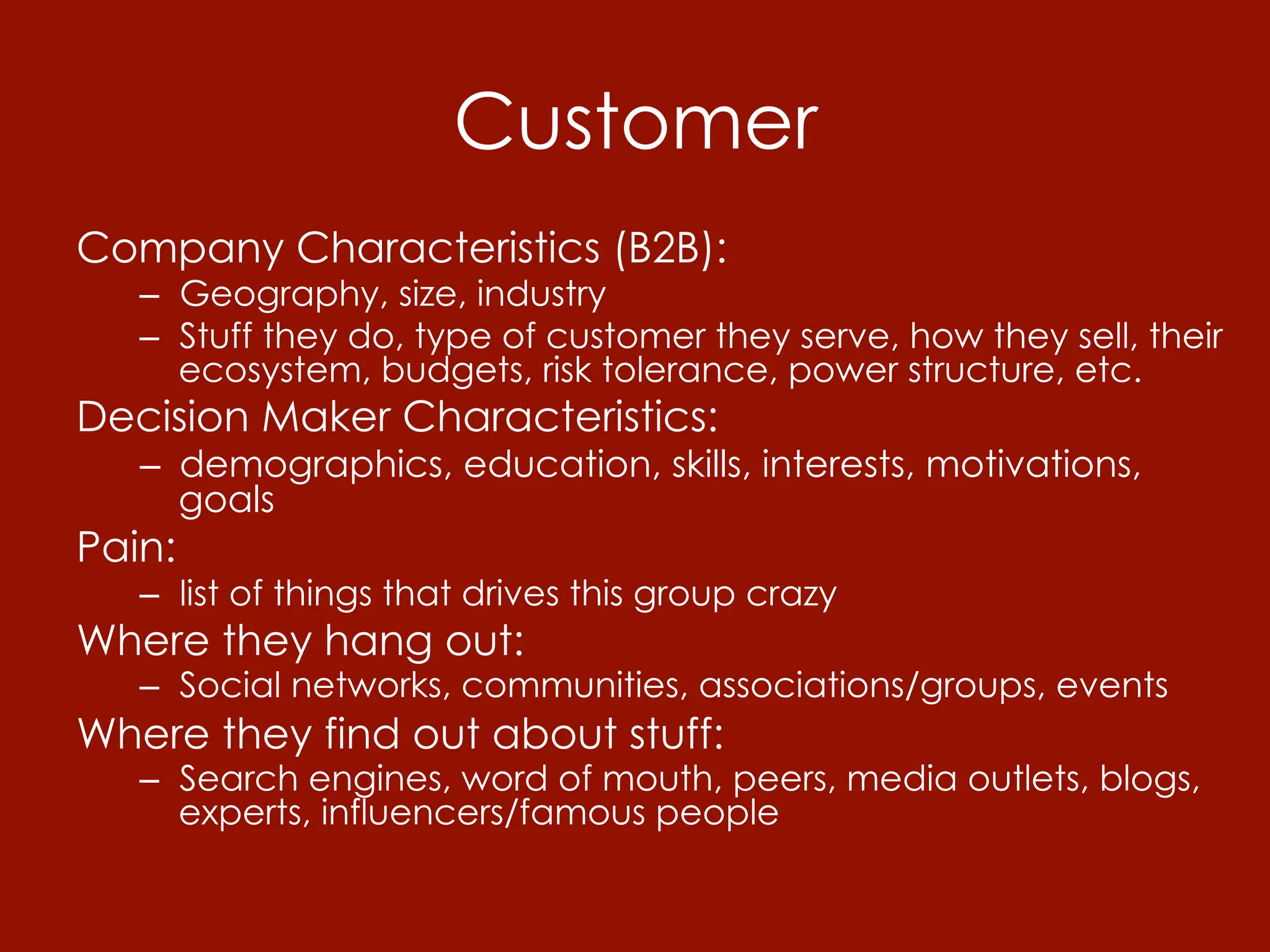 Customer
Company Characteristics (B2B):
   –  Geography, size, industry
   –  Stuff they do, type of customer they serve, how they sell, their
      ecosystem, budgets, risk tolerance, power structure, etc.
Decision Maker Characteristics:
   –  demographics, education, skills, interests, motivations,
      goals
Pain:
   –  list of things that drives this group crazy
Where they hang out:
   –  Social networks, communities, associations/groups, events
Where they find out about stuff:
   –  Search engines, word of mouth, peers, media outlets, blogs,
      experts, influencers/famous people
 