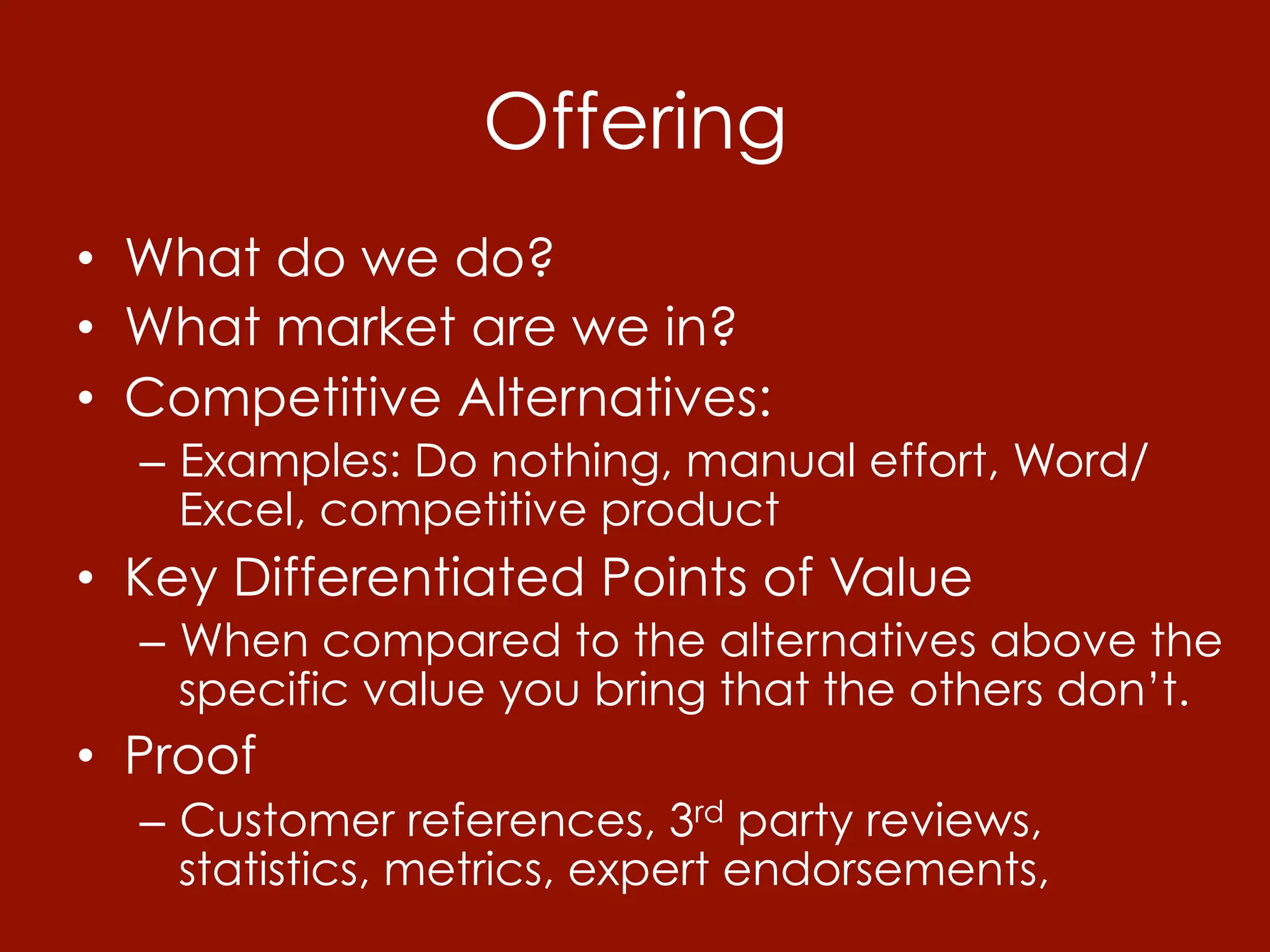 Offering
•  What do we do?
•  What market are we in?
•  Competitive Alternatives:
  –  Examples: Do nothing, manual effort, Word/
     Excel, competitive product
•  Key Differentiated Points of Value
  –  When compared to the alternatives above the
     specific value you bring that the others don’t.
•  Proof
  –  Customer references, 3rd party reviews,
     statistics, metrics, expert endorsements,
 