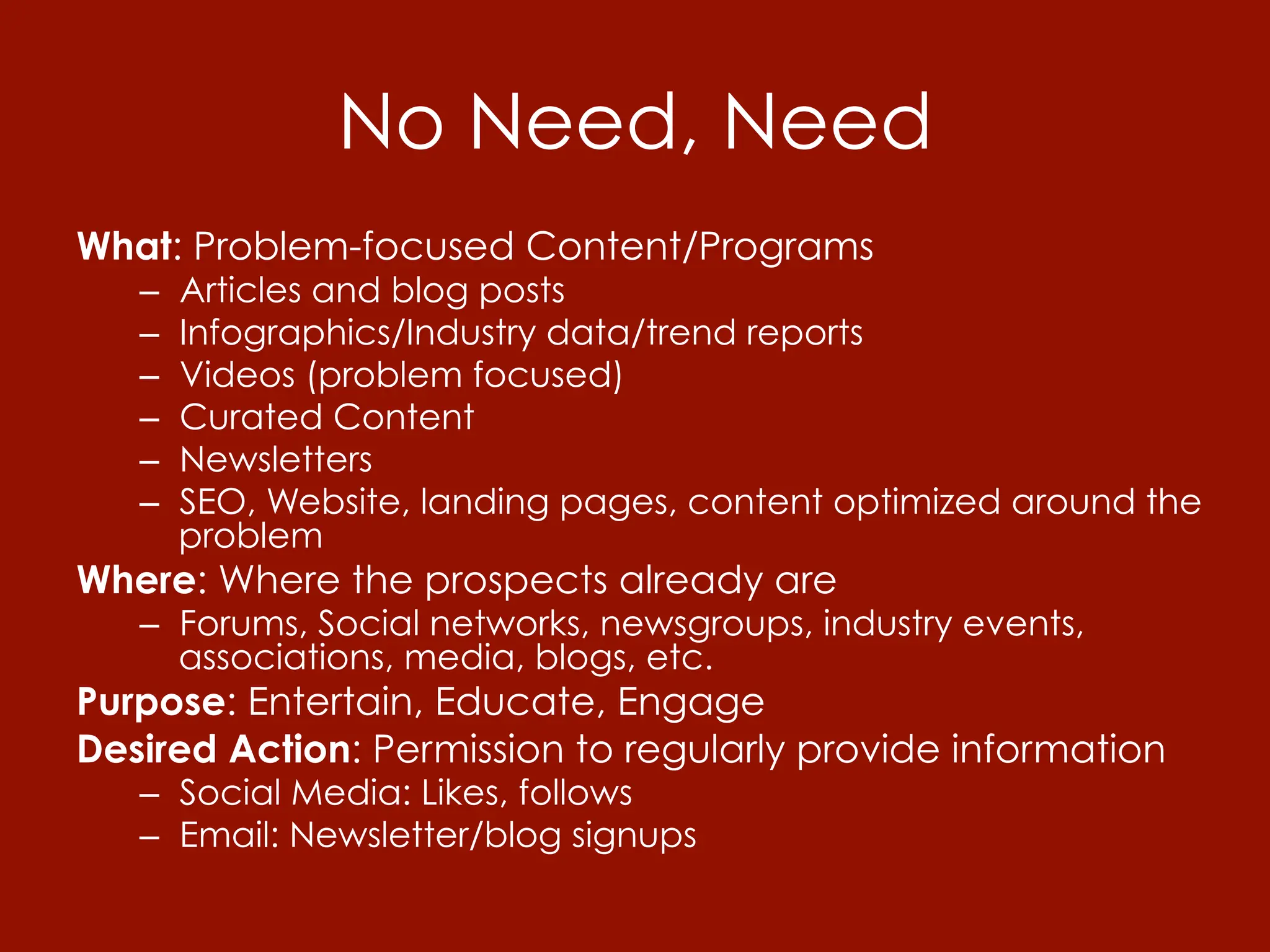 No Need, Need
What: Problem-focused Content/Programs
   –    Articles and blog posts
   –    Infographics/Industry data/trend reports
   –    Videos (problem focused)
   –    Curated Content
   –    Newsletters
   –    SEO, Website, landing pages, content optimized around the
        problem
Where: Where the prospects already are
   –  Forums, Social networks, newsgroups, industry events,
      associations, media, blogs, etc.
Purpose: Entertain, Educate, Engage
Desired Action: Permission to regularly provide information
   –  Social Media: Likes, follows
   –  Email: Newsletter/blog signups
 