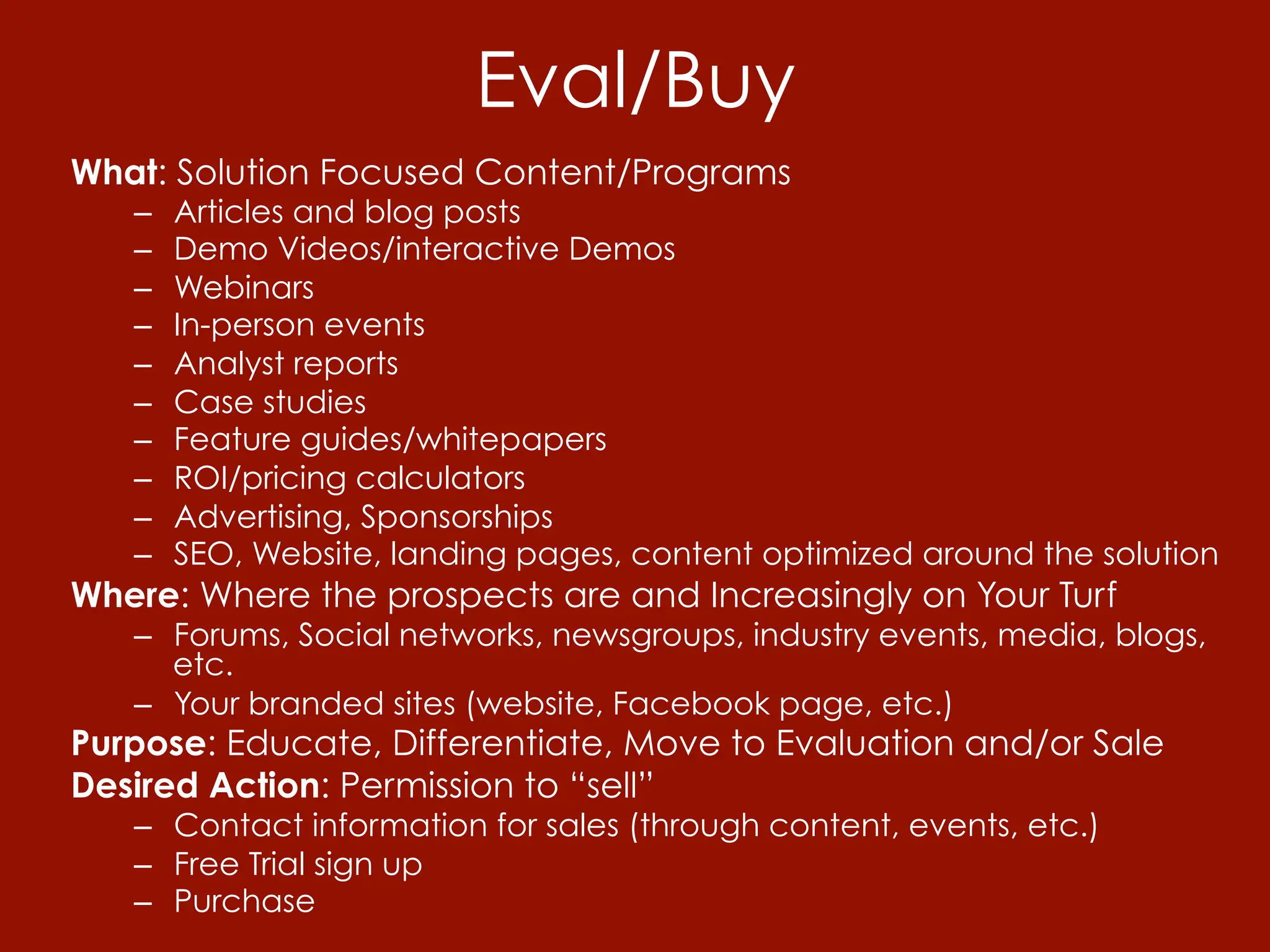 Eval/Buy
What: Solution Focused Content/Programs
   –    Articles and blog posts
   –    Demo Videos/interactive Demos
   –    Webinars
   –    In-person events
   –    Analyst reports
   –    Case studies
   –    Feature guides/whitepapers
   –    ROI/pricing calculators
   –    Advertising, Sponsorships
   –    SEO, Website, landing pages, content optimized around the solution
Where: Where the prospects are and Increasingly on Your Turf
   –  Forums, Social networks, newsgroups, industry events, media, blogs,
      etc.
   –  Your branded sites (website, Facebook page, etc.)
Purpose: Educate, Differentiate, Move to Evaluation and/or Sale
Desired Action: Permission to “sell”
   –  Contact information for sales (through content, events, etc.)
   –  Free Trial sign up
   –  Purchase
 