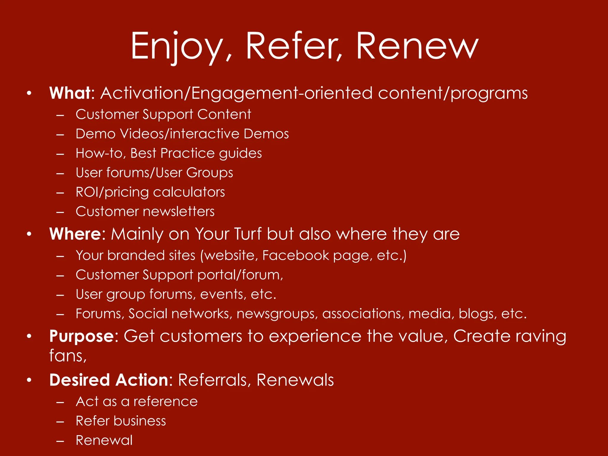Enjoy, Refer, Renew
•  What: Activation/Engagement-oriented content/programs
   –    Customer Support Content
   –    Demo Videos/interactive Demos
   –    How-to, Best Practice guides
   –    User forums/User Groups
   –    ROI/pricing calculators
   –    Customer newsletters
•  Where: Mainly on Your Turf but also where they are
   –    Your branded sites (website, Facebook page, etc.)
   –    Customer Support portal/forum,
   –    User group forums, events, etc.
   –    Forums, Social networks, newsgroups, associations, media, blogs, etc.
•  Purpose: Get customers to experience the value, Create raving
   fans,
•  Desired Action: Referrals, Renewals
   –  Act as a reference
   –  Refer business
   –  Renewal
 