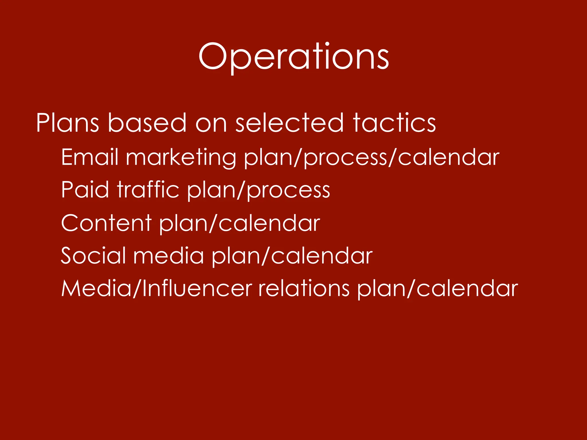 Operations
Plans based on selected tactics
 Email marketing plan/process/calendar
 Paid traffic plan/process
 Content plan/calendar
 Social media plan/calendar
 Media/Influencer relations plan/calendar
 