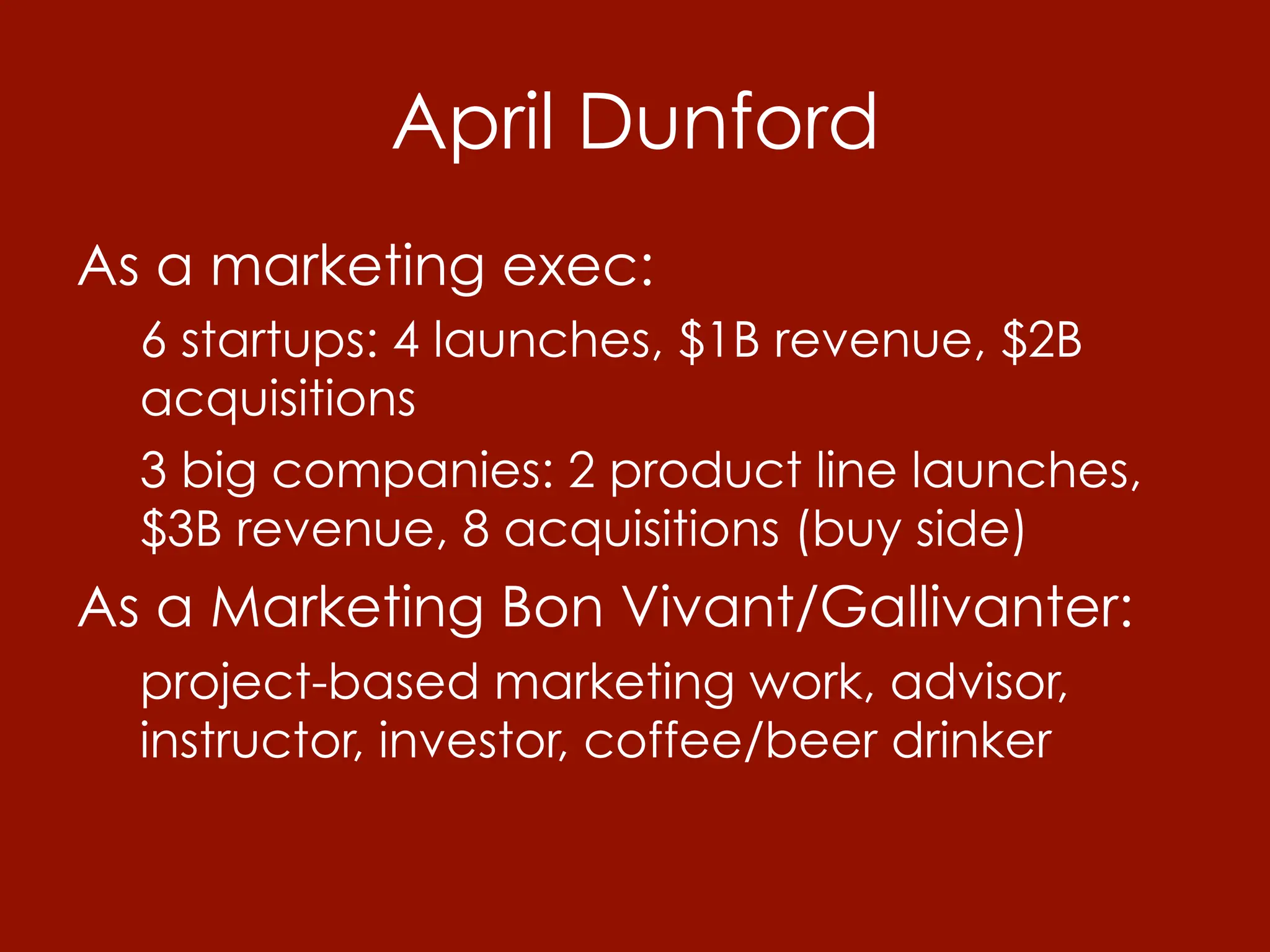 April Dunford
As a marketing exec:
  6 startups: 4 launches, $1B revenue, $2B
  acquisitions
  3 big companies: 2 product line launches,
  $3B revenue, 8 acquisitions (buy side)
As a Marketing Bon Vivant/Gallivanter:
  project-based marketing work, advisor,
  instructor, investor, coffee/beer drinker
 