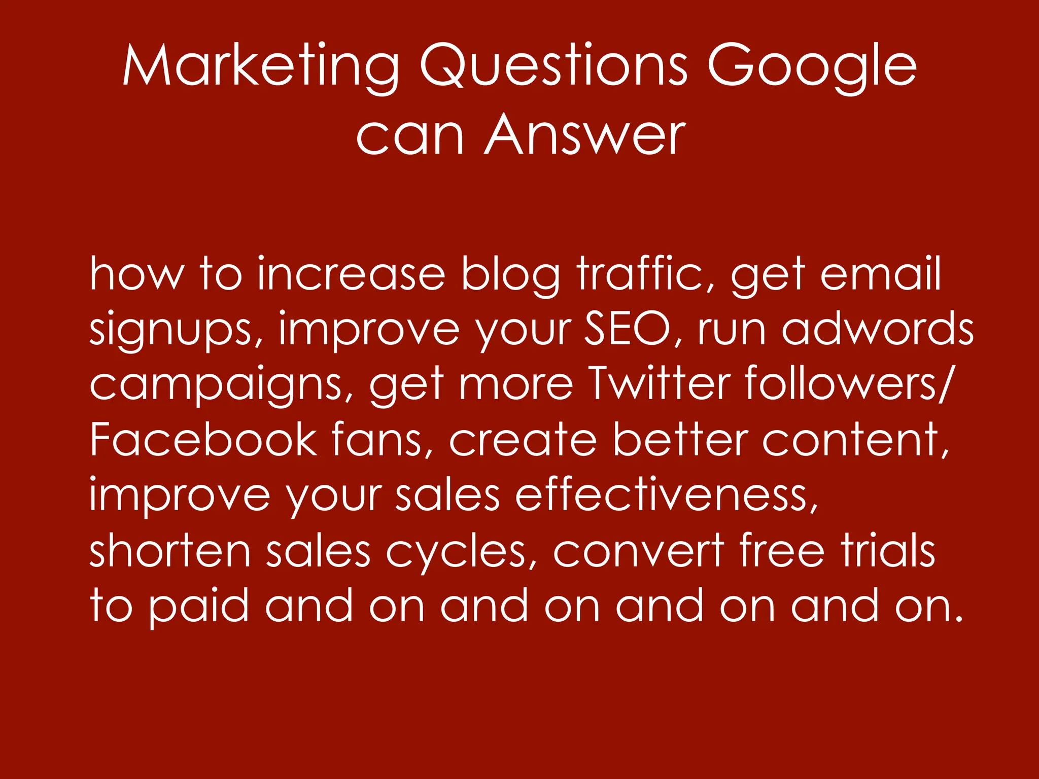 Marketing Questions Google
         can Answer

how to increase blog traffic, get email
signups, improve your SEO, run adwords
campaigns, get more Twitter followers/
Facebook fans, create better content,
improve your sales effectiveness,
shorten sales cycles, convert free trials
to paid and on and on and on and on.
 